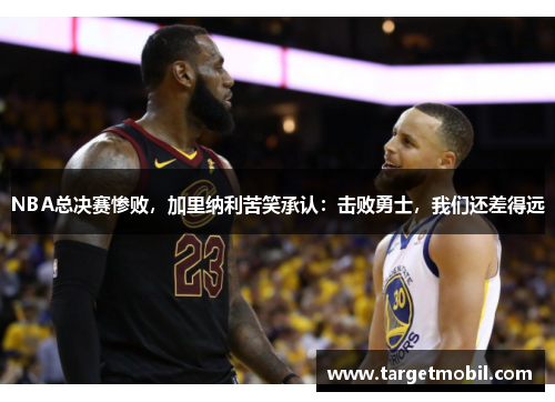 NBA总决赛惨败，加里纳利苦笑承认：击败勇士，我们还差得远